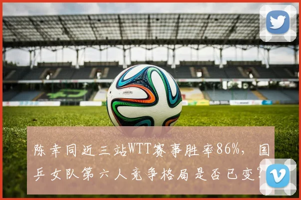 陈幸同近三站WTT赛事胜率86%，国乒女队第六人竞争格局是否已变？