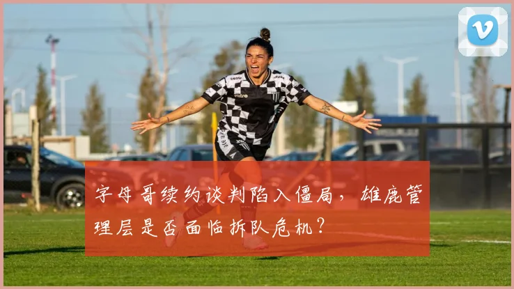 字母哥续约谈判陷入僵局,雄鹿管理层是否面临拆队危机?