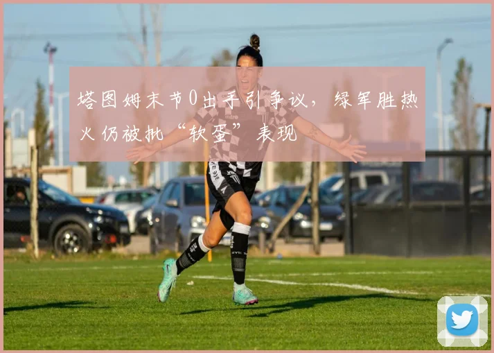 塔图姆末节0出手引争议，绿军胜热火仍被批“软蛋”表现
