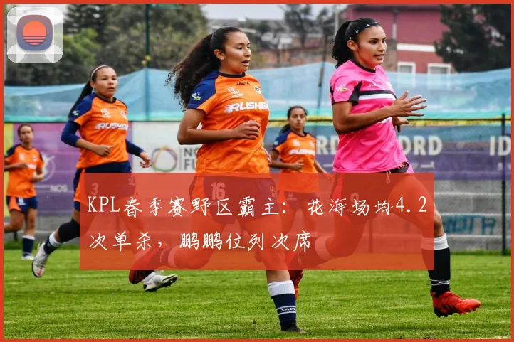 KPL春季赛野区霸主:花海场均4.2次单杀,鹏鹏位列次席