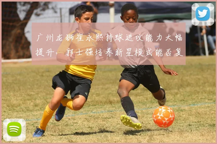 广州龙狮崔永熙持球进攻能力大幅提升,郭士强培养新星模式能否复制辽宁成功?